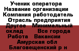 Ученик оператора › Название организации ­ Компания-работодатель › Отрасль предприятия ­ Другое › Минимальный оклад ­ 1 - Все города Работа » Вакансии   . Амурская обл.,Благовещенский р-н